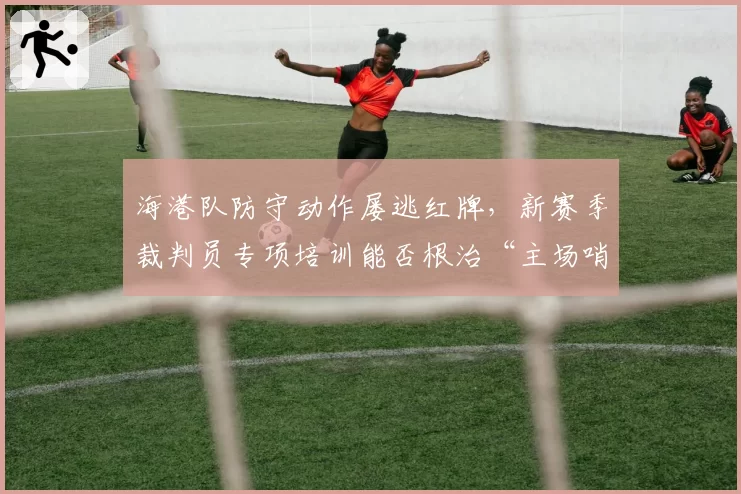 海港队防守动作屡逃红牌,新赛季裁判员专项培训能否根治“主场哨”?