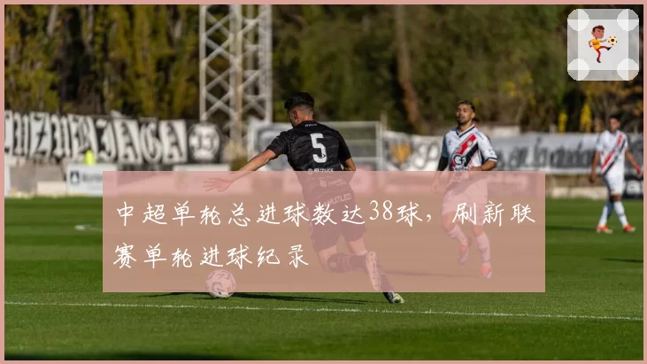 中超单轮总进球数达38球，刷新联赛单轮进球纪录