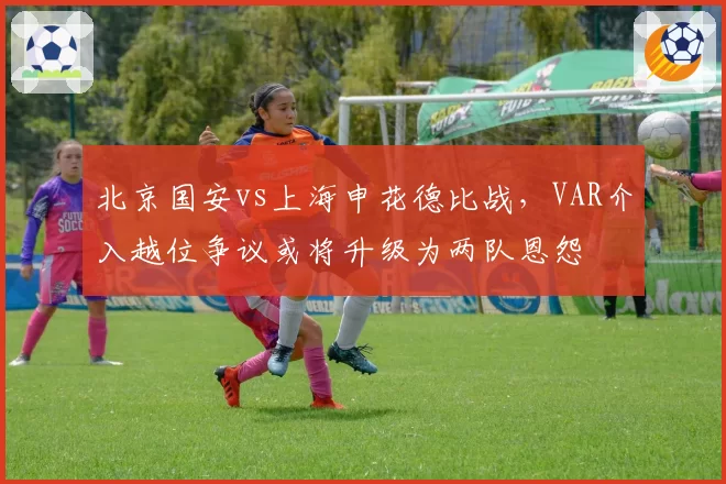 北京国安vs上海申花德比战,VAR介入越位争议或将升级为两队恩怨