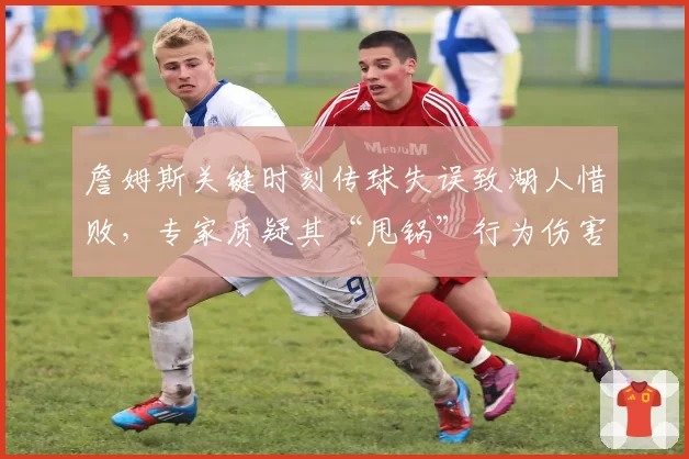 詹姆斯关键时刻传球失误致湖人惜败,专家质疑其“甩锅”行为伤害球队夺冠前景