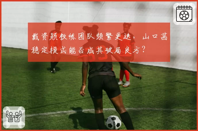 戴资颖教练团队频繁更迭，山口茜稳定模式能否成其破局良方？