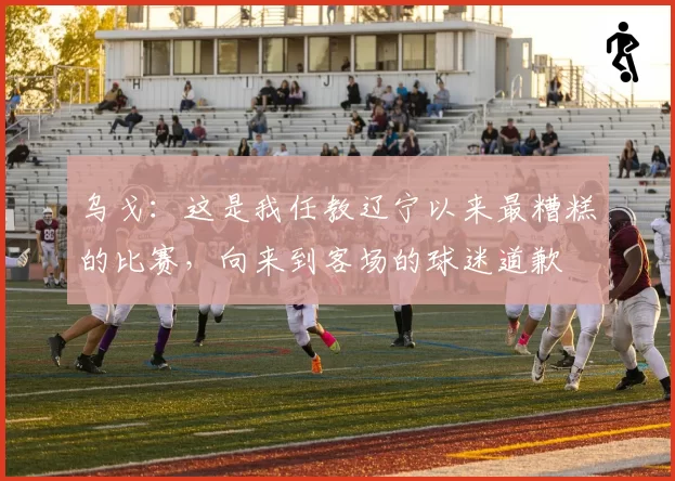 乌戈：这是我任教辽宁以来最糟糕的比赛，向来到客场的球迷道歉