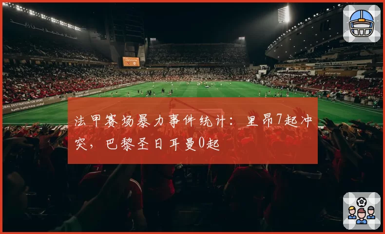 法甲赛场暴力事件统计：里昂7起冲突，巴黎圣日耳曼0起