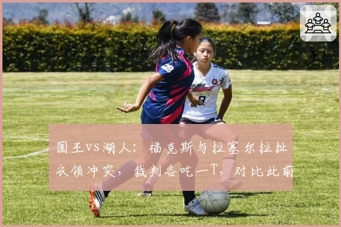 国王vs湖人：福克斯与拉塞尔拉扯衣领冲突，裁判各吃一T，对比此前拉塞尔类似动作被罚