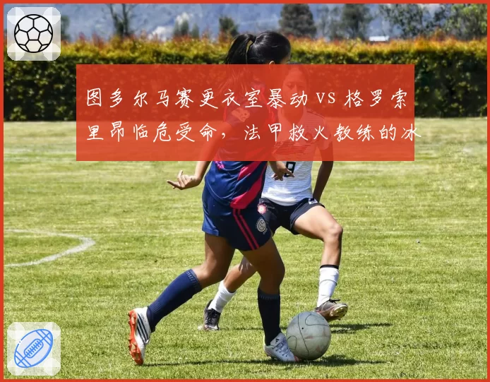 图多尔马赛更衣室暴动 vs 格罗索里昂临危受命,法甲救火教练的冰与火之歌