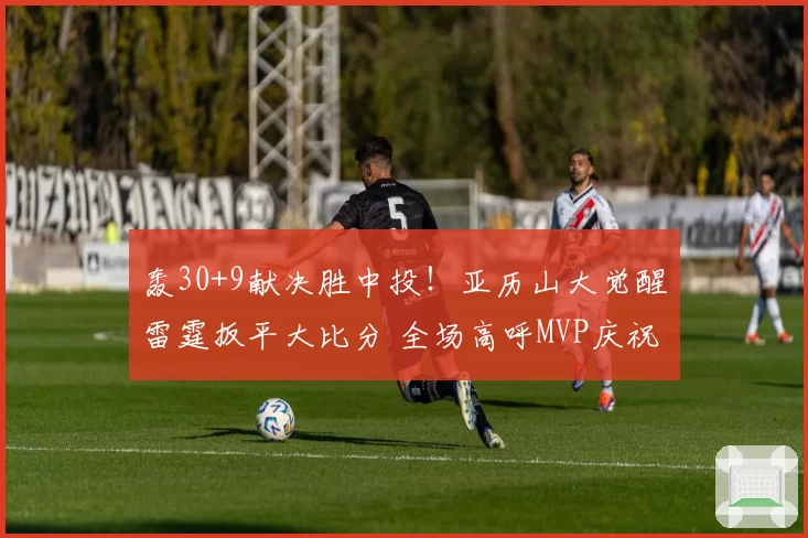 轰30+9献决胜中投！亚历山大觉醒雷霆扳平大比分 全场高呼MVP庆祝