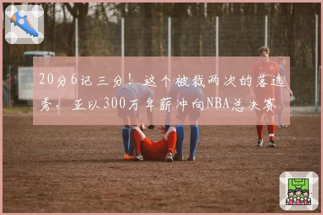 20分6记三分!这个被裁两次的落选秀,正以300万年薪冲向NBA总决赛