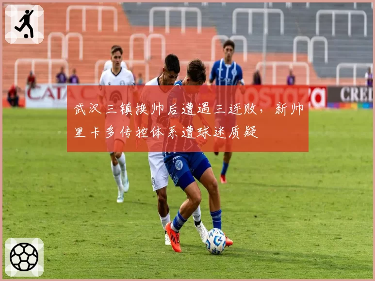 武汉三镇换帅后遭遇三连败，新帅里卡多传控体系遭球迷质疑