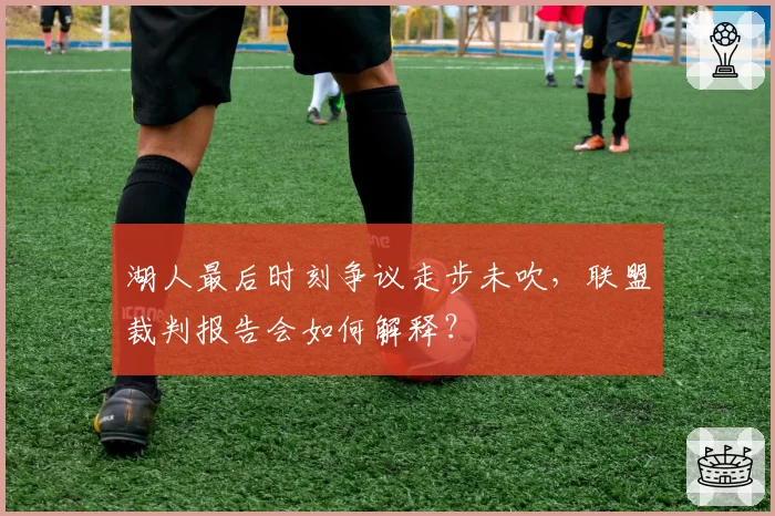 湖人最后时刻争议走步未吹，联盟裁判报告会如何解释？